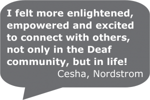 "I felt more enlightened, empowered, and excited to connect with others, not only in the Deaf community, but in life!" Cesha from Nordstrom.