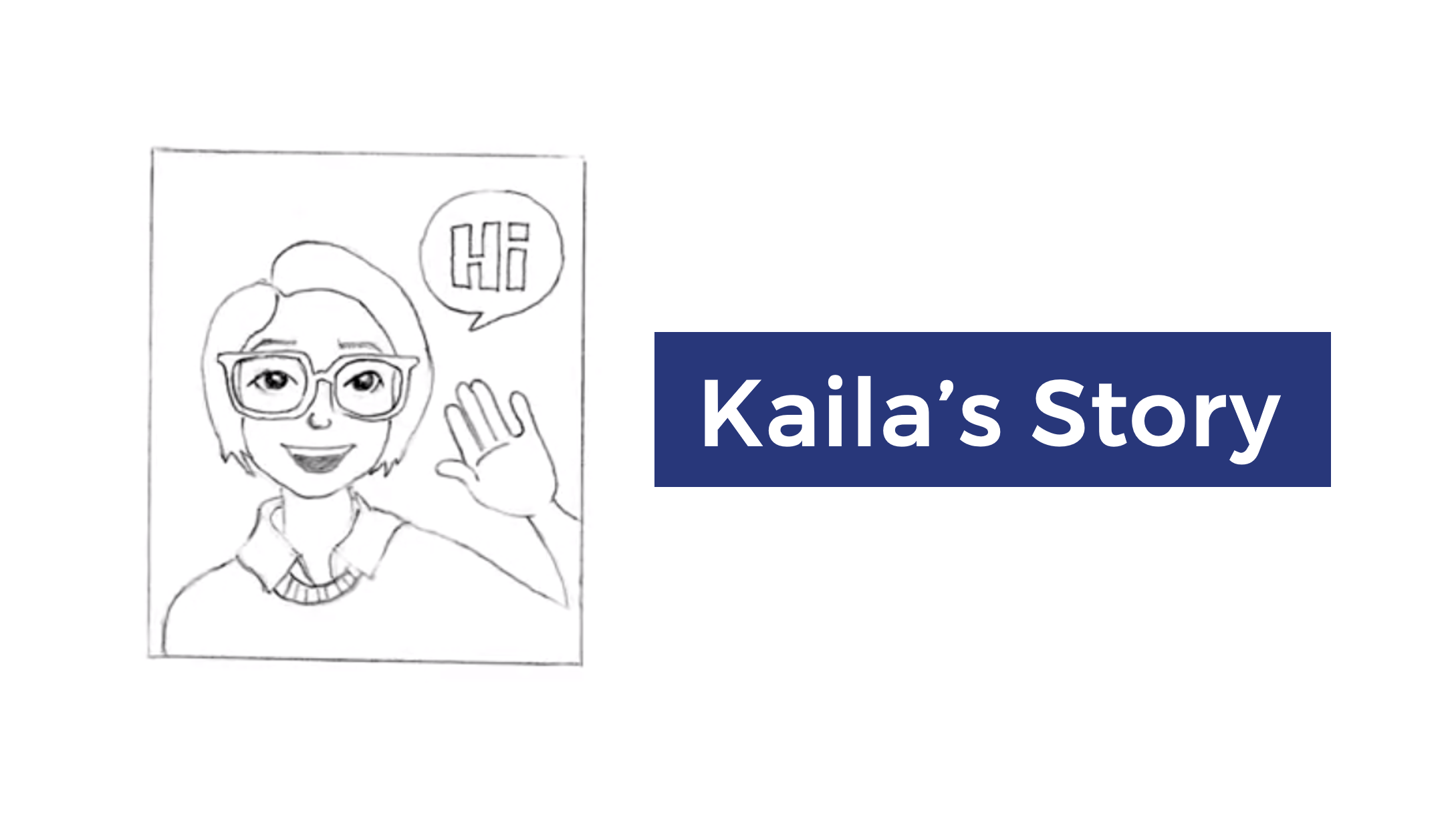 Thumbnail for Kaila's Story video. A white image with a drawing on the left and text on the right. The pencil drawing has a square with a person from the shoulder up, waving and saying, "Hi". They have glasses and short hair past their ears. On the right is white text in a dark blue rectangle: "Kaila's Story".